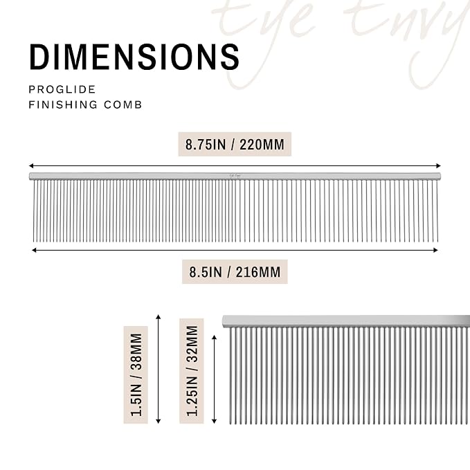 Eye Envy ProGlide Finishing Comb for Dogs. Dual-sided featherweight 8.75” dog comb with extra-long, closely spaced 32 mm rounded teeth. For a flawless, show-quality finish on delicate, fine coats.